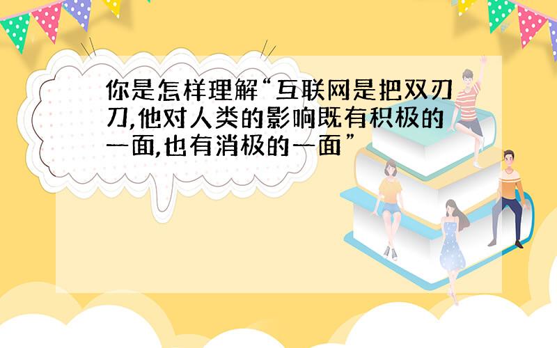 你是怎样理解“互联网是把双刃刀,他对人类的影响既有积极的一面,也有消极的一面”