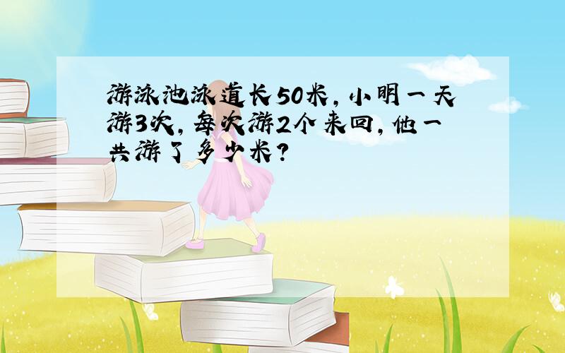 游泳池泳道长50米,小明一天游3次,每次游2个来回,他一共游了多少米?