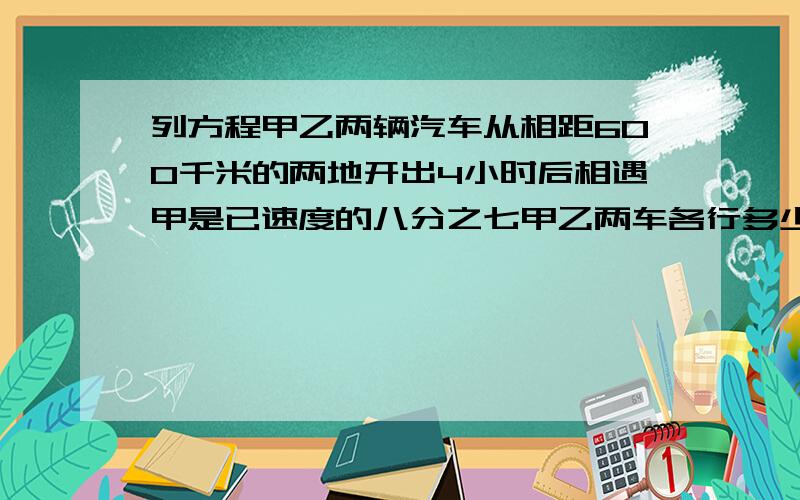 列方程甲乙两辆汽车从相距600千米的两地开出4小时后相遇甲是已速度的八分之七甲乙两车各行多少千米