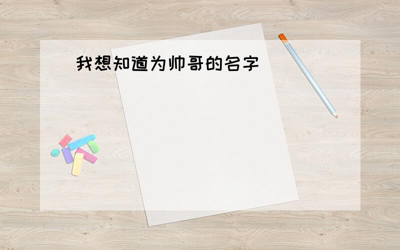 我想知道为帅哥的名字