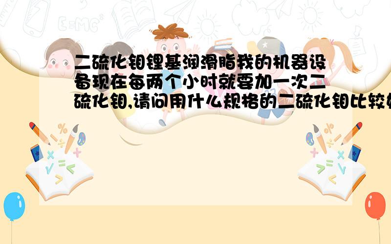 二硫化钼锂基润滑脂我的机器设备现在每两个小时就要加一次二硫化钼,请问用什么规格的二硫化钼比较好,减少添加次数,什么牌子的