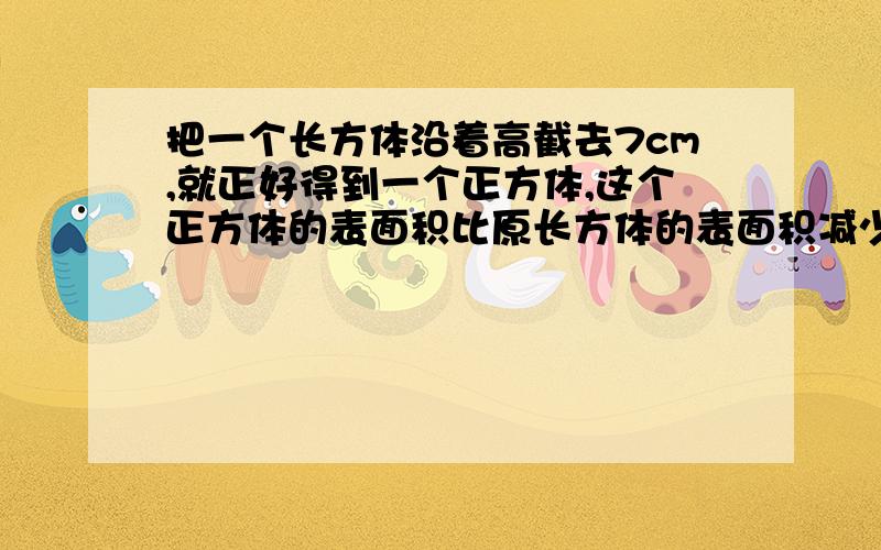 把一个长方体沿着高截去7cm,就正好得到一个正方体,这个正方体的表面积比原长方体的表面积减少了112cm2.