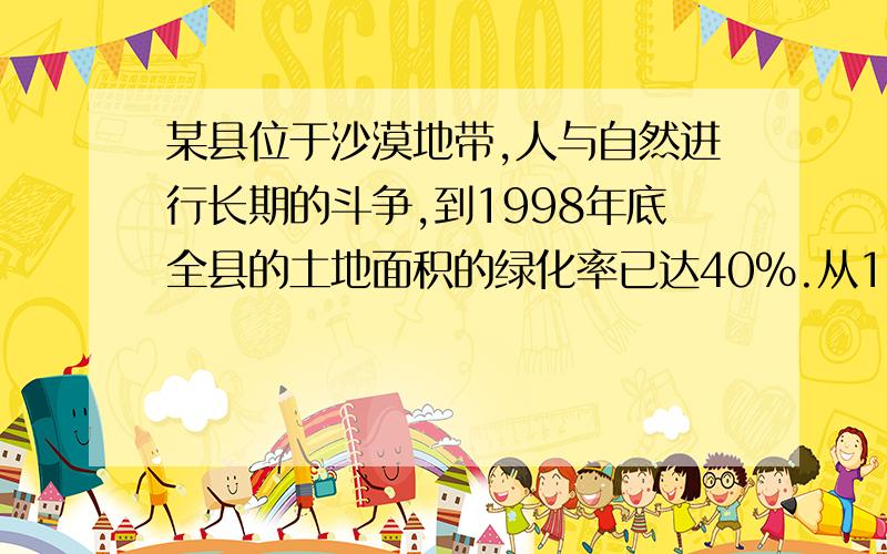 某县位于沙漠地带,人与自然进行长期的斗争,到1998年底全县的土地面积的绿化率已达40%.从1999年开始,每年将出现这