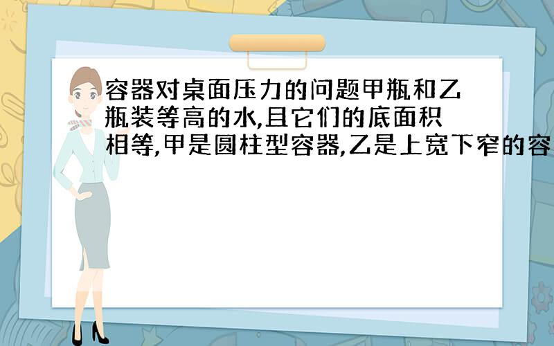 容器对桌面压力的问题甲瓶和乙瓶装等高的水,且它们的底面积相等,甲是圆柱型容器,乙是上宽下窄的容器.我知道水对两个容器底部