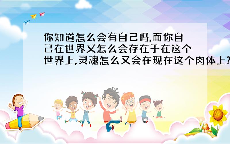 你知道怎么会有自己吗,而你自己在世界又怎么会存在于在这个世界上,灵魂怎么又会在现在这个肉体上?