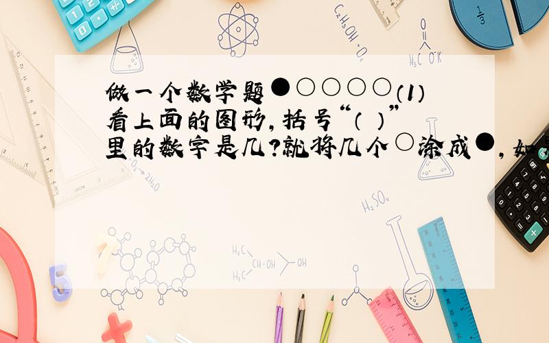 做一个数学题●○○○○（1）看上面的图形,括号“（ ）”里的数字是几?就将几个○涂成●,如果上面的括号里数字是3,你怎样