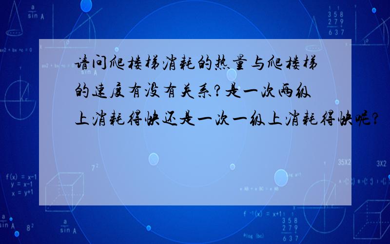 请问爬楼梯消耗的热量与爬楼梯的速度有没有关系?是一次两级上消耗得快还是一次一级上消耗得快呢?