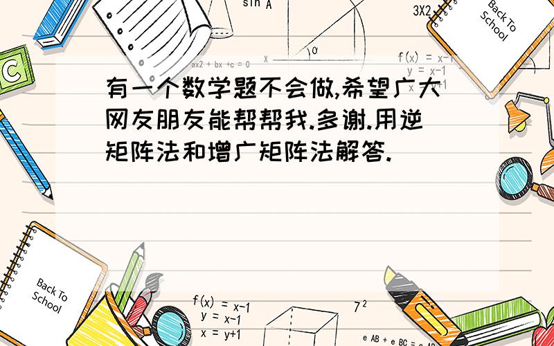 有一个数学题不会做,希望广大网友朋友能帮帮我.多谢.用逆矩阵法和增广矩阵法解答.