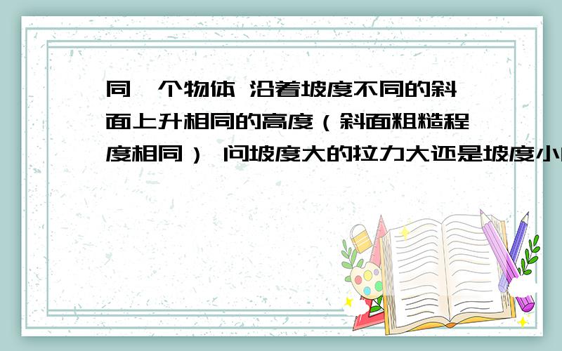 同一个物体 沿着坡度不同的斜面上升相同的高度（斜面粗糙程度相同） 问坡度大的拉力大还是坡度小的拉