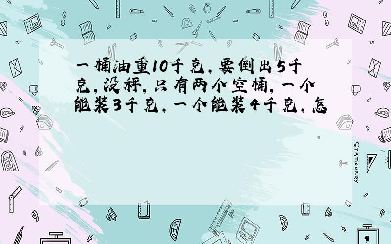 一桶油重10千克,要倒出5千克,没秤,只有两个空桶,一个能装3千克,一个能装4千克,怎