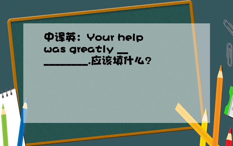 中译英：Your help was greatly __________.应该填什么?