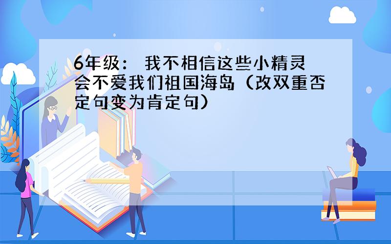 6年级： 我不相信这些小精灵会不爱我们祖国海岛（改双重否定句变为肯定句）