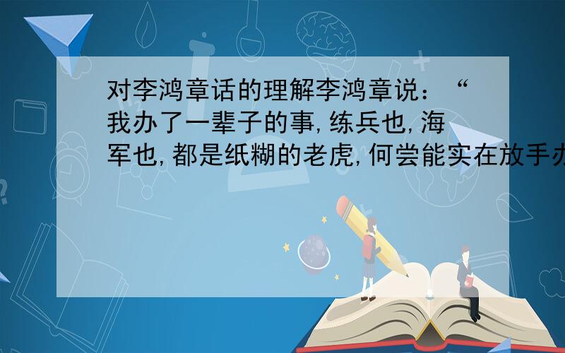 对李鸿章话的理解李鸿章说：“我办了一辈子的事,练兵也,海军也,都是纸糊的老虎,何尝能实在放手办理；不过勉强涂饰,虚有其表