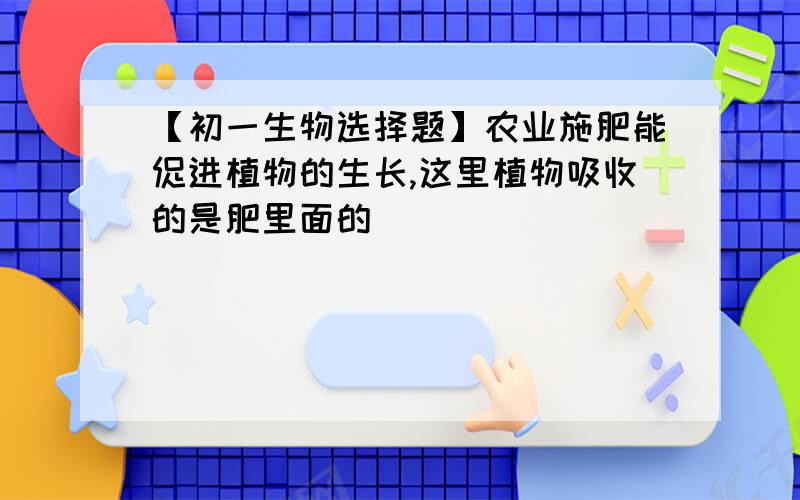 【初一生物选择题】农业施肥能促进植物的生长,这里植物吸收的是肥里面的（ ）