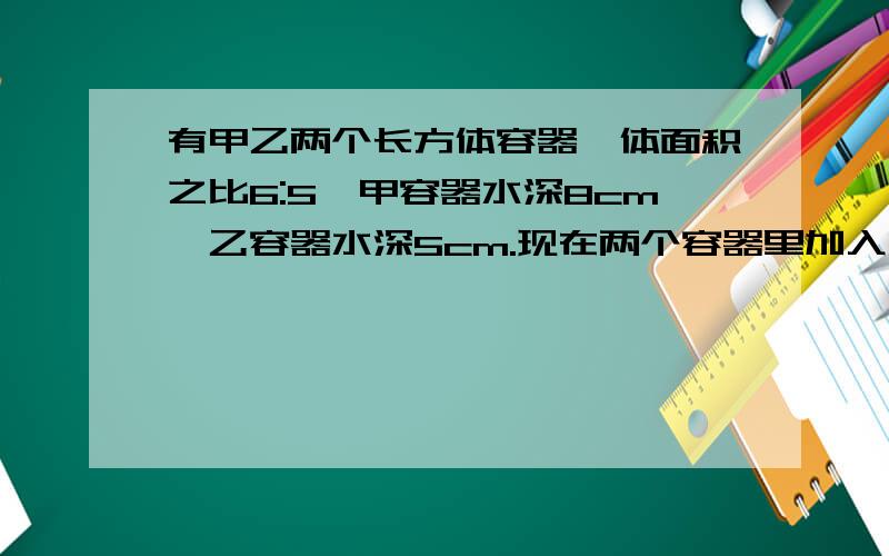 有甲乙两个长方体容器,体面积之比6:5,甲容器水深8cm,乙容器水深5cm.现在两个容器里加入同样多的水,直到