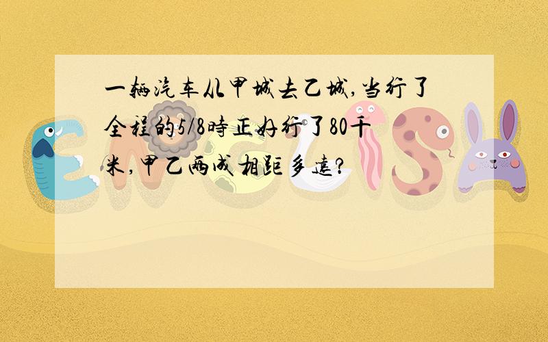 一辆汽车从甲城去乙城,当行了全程的5/8时正好行了80千米,甲乙两成相距多远?