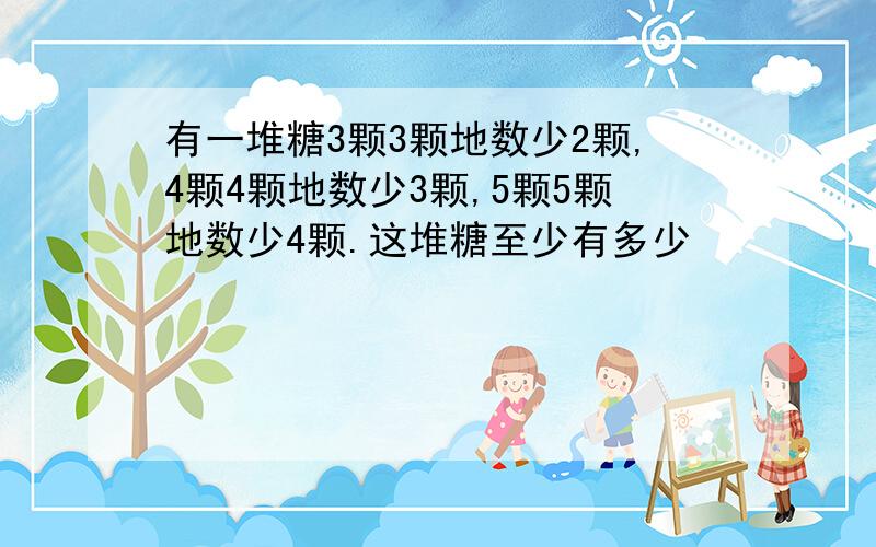 有一堆糖3颗3颗地数少2颗,4颗4颗地数少3颗,5颗5颗地数少4颗.这堆糖至少有多少