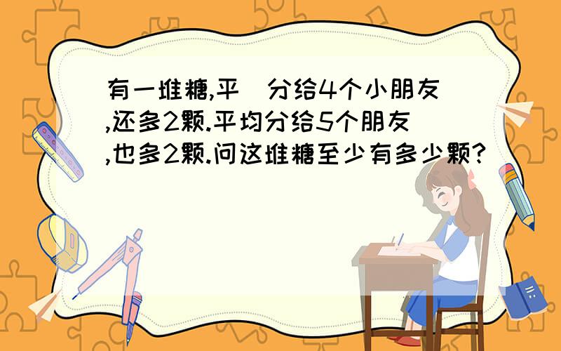 有一堆糖,平圴分给4个小朋友,还多2颗.平均分给5个朋友,也多2颗.问这堆糖至少有多少颗?