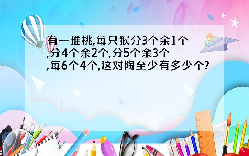 有一堆桃,每只猴分3个余1个,分4个余2个,分5个余3个,每6个4个,这对陶至少有多少个?