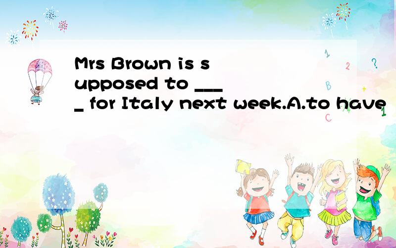 Mrs Brown is supposed to ____ for Italy next week.A.to have