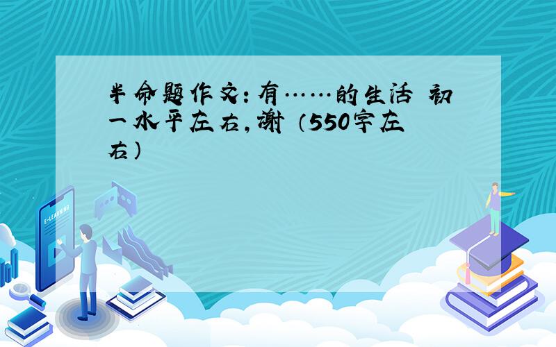 半命题作文：有……的生活 初一水平左右,谢 （550字左右）