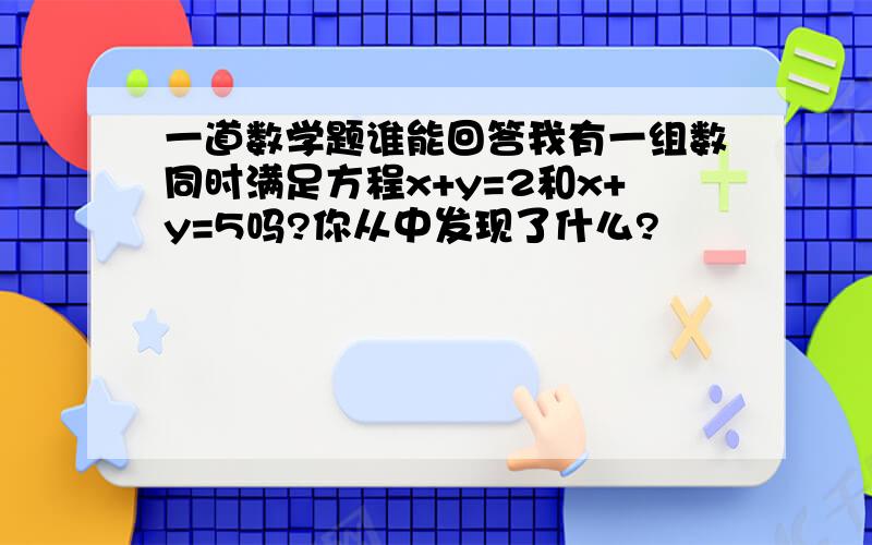 一道数学题谁能回答我有一组数同时满足方程x+y=2和x+y=5吗?你从中发现了什么?