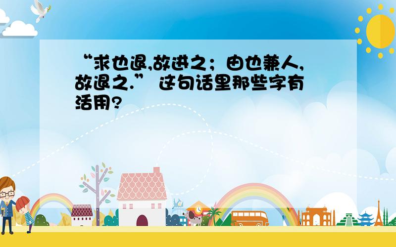 “求也退,故进之；由也兼人,故退之.” 这句话里那些字有活用?