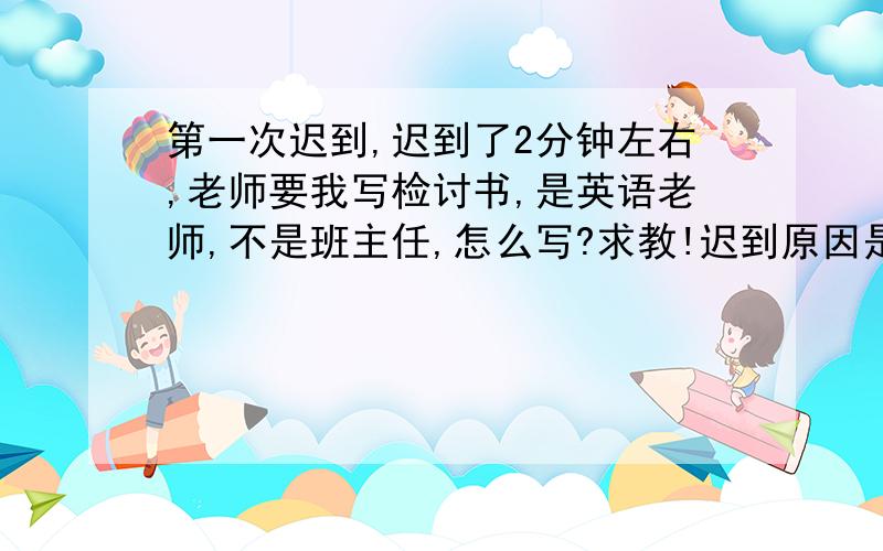 第一次迟到,迟到了2分钟左右,老师要我写检讨书,是英语老师,不是班主任,怎么写?求教!迟到原因是去吃饭去了,老师灰长生气