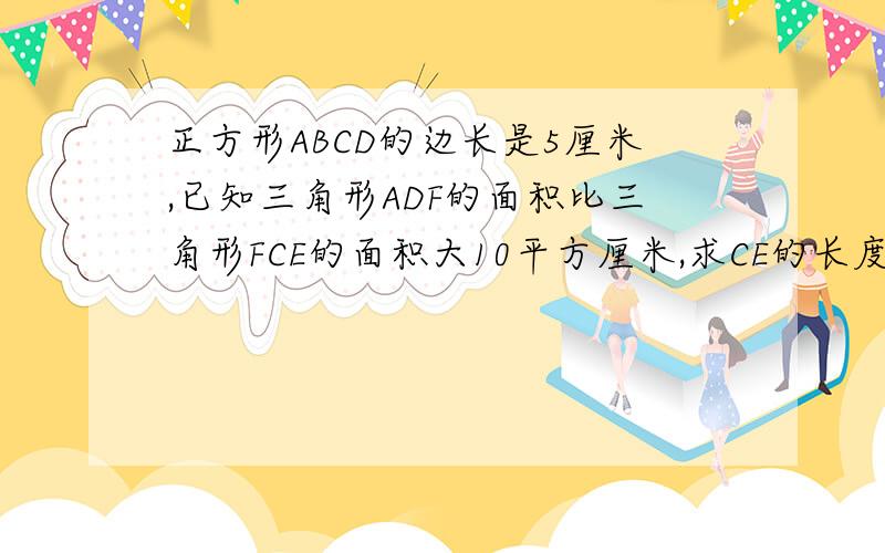 正方形ABCD的边长是5厘米,已知三角形ADF的面积比三角形FCE的面积大10平方厘米,求CE的长度