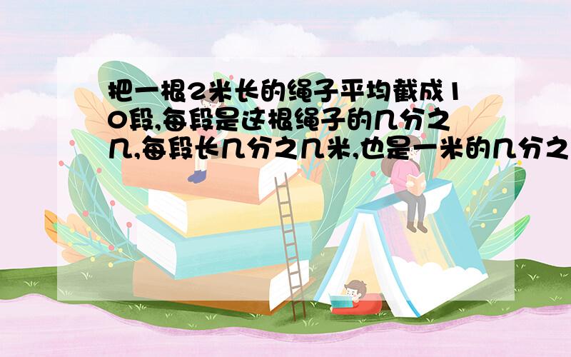 把一根2米长的绳子平均截成10段,每段是这根绳子的几分之几,每段长几分之几米,也是一米的几分之几