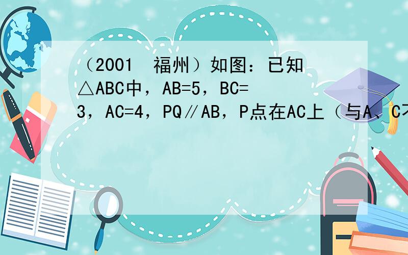 （2001•福州）如图：已知△ABC中，AB=5，BC=3，AC=4，PQ∥AB，P点在AC上（与A、C不重合），Q在B