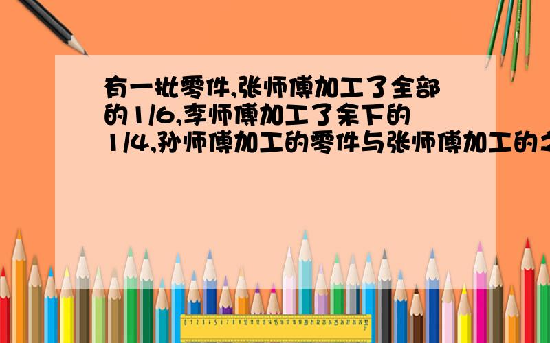 有一批零件,张师傅加工了全部的1/6,李师傅加工了余下的1/4,孙师傅加工的零件与张师傅加工的之比为3/4