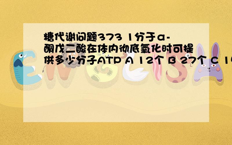 糖代谢问题373 1分于α-酮戊二酸在体内彻底氧化时可提供多少分子ATP A 12个 B 27个 C 15个 D 23个