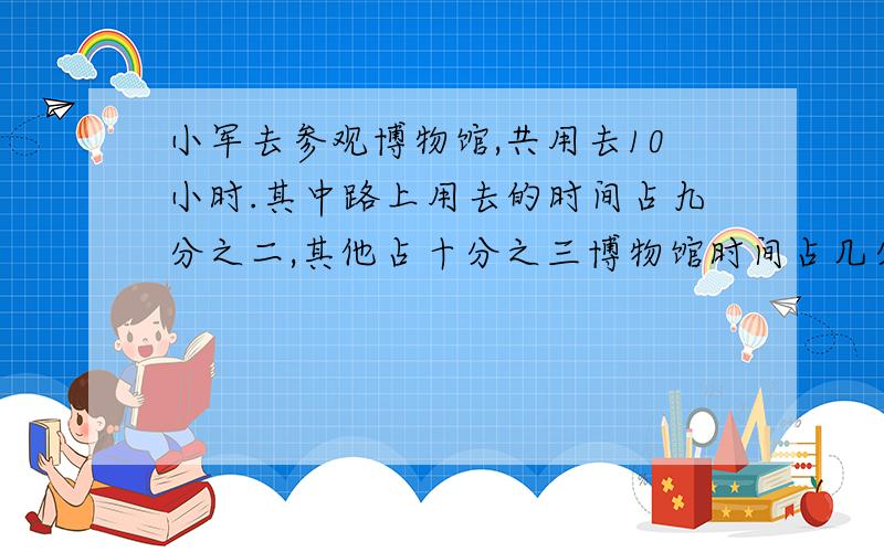 小军去参观博物馆,共用去10小时.其中路上用去的时间占九分之二,其他占十分之三博物馆时间占几分之ji