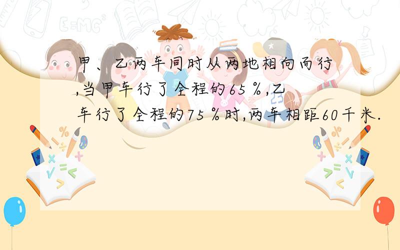 甲、乙两车同时从两地相向而行,当甲车行了全程的65％,乙车行了全程的75％时,两车相距60千米.