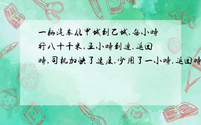 一辆汽车从甲城到乙城,每小时行八十千米,五小时到达.返回时,司机加快了速度,少用了一小时.返回时