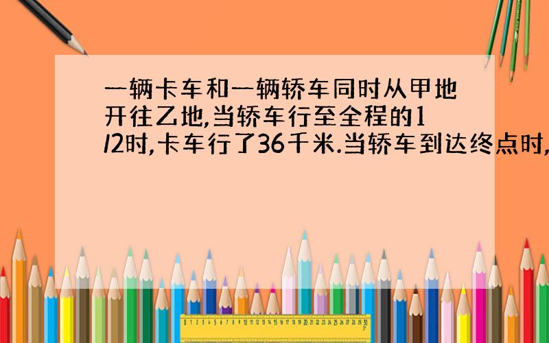 一辆卡车和一辆轿车同时从甲地开往乙地,当轿车行至全程的1/2时,卡车行了36千米.当轿车到达终点时,卡