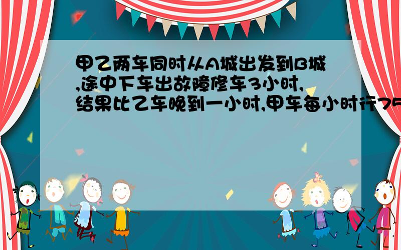 甲乙两车同时从A城出发到B城,途中下车出故障修车3小时,结果比乙车晚到一小时,甲车每小时行75千米,