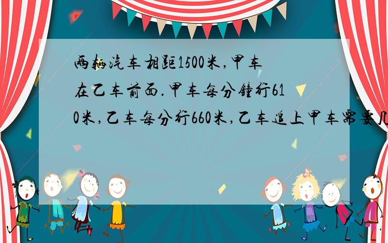 两辆汽车相距1500米,甲车在乙车前面.甲车每分钟行610米,乙车每分行660米,乙车追上甲车需要几分钟?