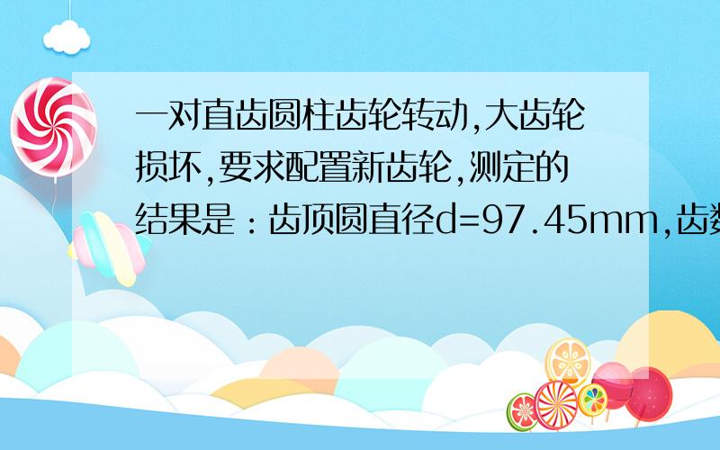 一对直齿圆柱齿轮转动,大齿轮损坏,要求配置新齿轮,测定的结果是：齿顶圆直径d=97.45mm,齿数z2=37和它