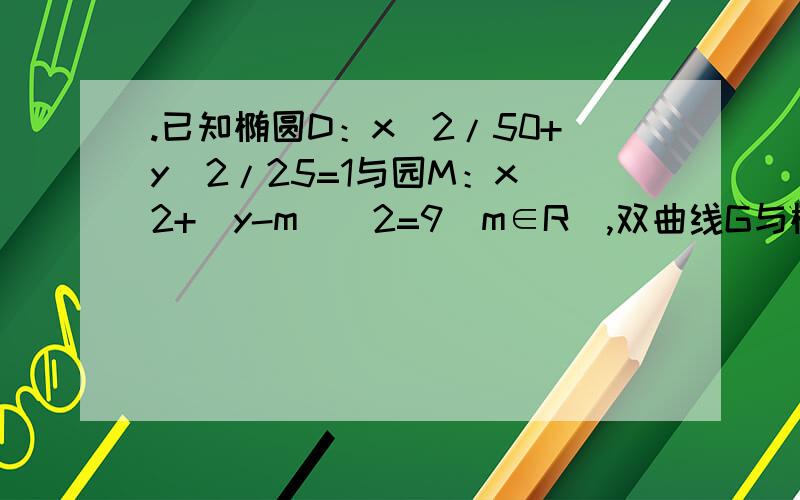 .已知椭圆D：x^2/50+y^2/25=1与园M：x^2+(y-m)^2=9(m∈R),双曲线G与椭圆D有相同的焦点,