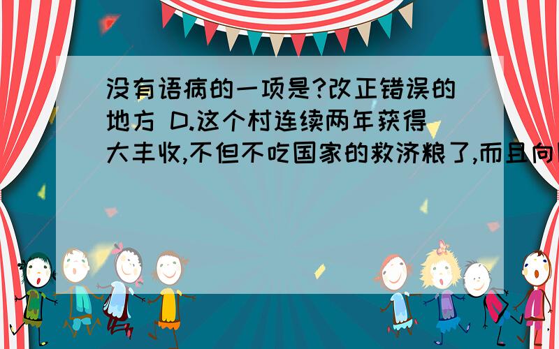 没有语病的一项是?改正错误的地方 D.这个村连续两年获得大丰收,不但不吃国家的救济粮了,而且向国家