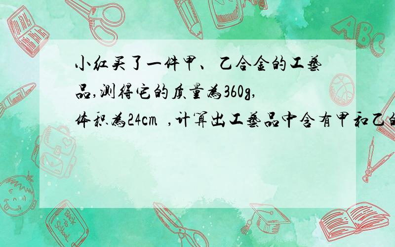 小红买了一件甲、乙合金的工艺品,测得它的质量为360g,体积为24cm³,计算出工艺品中含有甲和乙的质量各是多