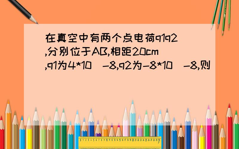 在真空中有两个点电荷q1q2,分别位于AB,相距20cm,q1为4*10^-8,q2为-8*10^-8,则