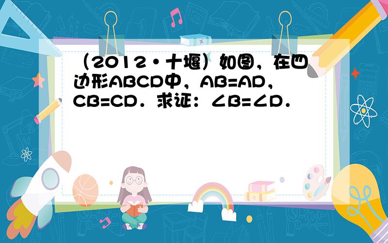 （2012•十堰）如图，在四边形ABCD中，AB=AD，CB=CD．求证：∠B=∠D．