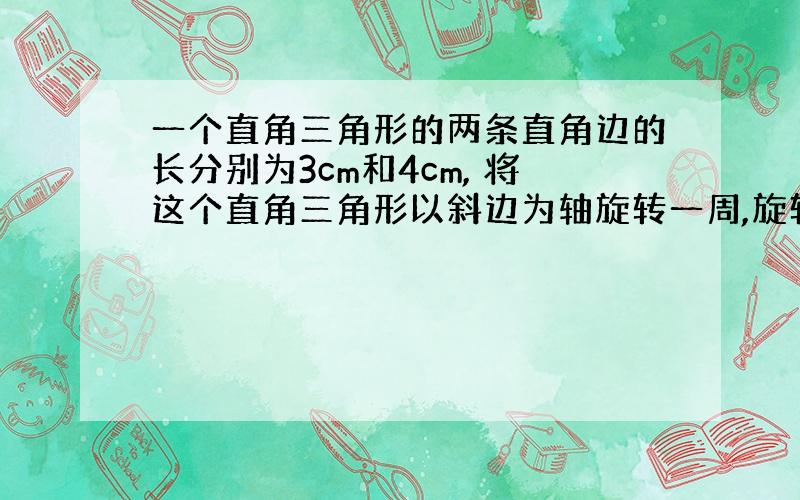 一个直角三角形的两条直角边的长分别为3cm和4cm, 将这个直角三角形以斜边为轴旋转一周,旋转体的体积是