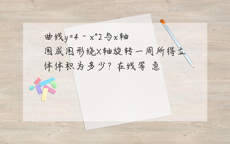 曲线y=4 - x^2与x轴围成图形绕X轴旋转一周所得立体体积为多少? 在线等 急