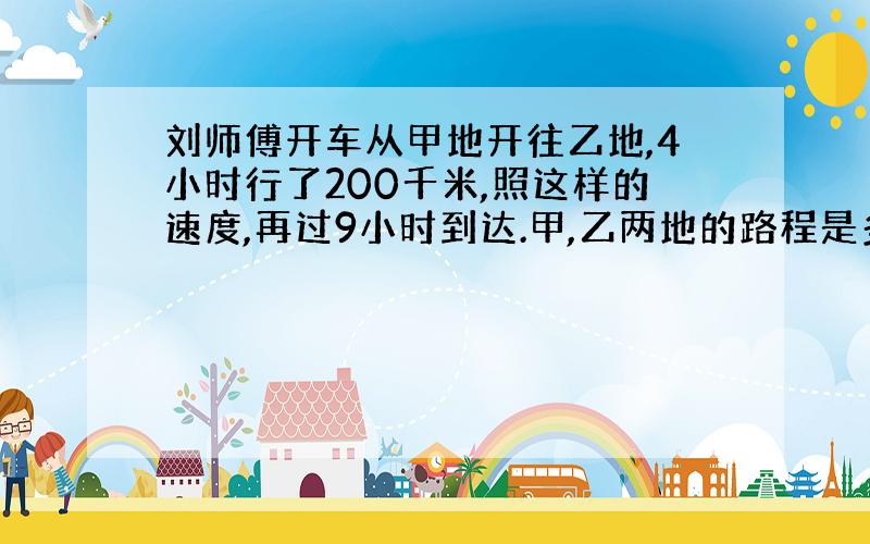 刘师傅开车从甲地开往乙地,4小时行了200千米,照这样的速度,再过9小时到达.甲,乙两地的路程是多少千米?