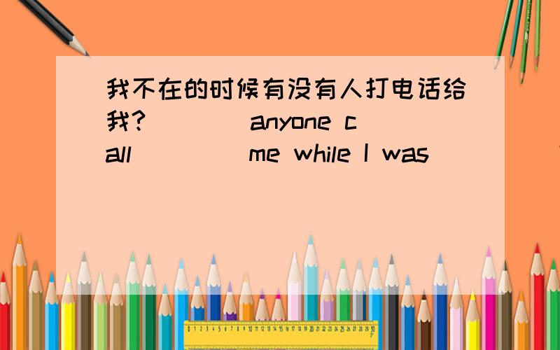 我不在的时候有没有人打电话给我?____anyone call ____me while I was_____?