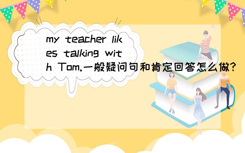 my teacher likes talking with Tom.一般疑问句和肯定回答怎么做?